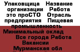 Упаковщица › Название организации ­ Работа-это проСТО › Отрасль предприятия ­ Пищевая промышленность › Минимальный оклад ­ 20 000 - Все города Работа » Вакансии   . Мурманская обл.,Полярные Зори г.